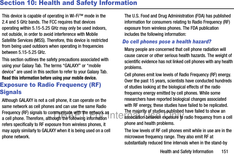 Health and Safety Information       151Section 10: Health and Safety InformationThis device is capable of operating in Wi-Fi™ mode in the 2.4 and 5 GHz bands. The FCC requires that devices operating within 5.15-5.25 GHz may only be used indoors, not outside, in order to avoid interference with Mobile Satellite Services (MSS). Therefore, this device is restricted from being used outdoors when operating in frequencies between 5.15-5.25 GHz.This section outlines the safety precautions associated with using your Galaxy Tab. The terms “GALAXY” or “mobile device” are used in this section to refer to your Galaxy Tab. Read this information before using your mobile device.Exposure to Radio Frequency (RF) SignalsAlthough GALAXY is not a cell phone, it can operate on the same network as cell phones and can use the same Radio Frequency (RF) signals to communicate with the network as a cell phone. Therefore, although the following information refers specifically to RF exposure from wireless phones, it may apply similarly to GALAXY when it is being used on a cell phone network.The U.S. Food and Drug Administration (FDA) has published information for consumers relating to Radio Frequency (RF) exposure from wireless phones. The FDA publication includes the following information:Do cell phones pose a health hazard?Many people are concerned that cell phone radiation will cause cancer or other serious health hazards. The weight of scientific evidence has not linked cell phones with any health problems.Cell phones emit low levels of Radio Frequency (RF) energy. Over the past 15 years, scientists have conducted hundreds of studies looking at the biological effects of the radio frequency energy emitted by cell phones. While some researchers have reported biological changes associated with RF energy, these studies have failed to be replicated. The majority of studies published have failed to show an association between exposure to radio frequency from a cell phone and health problems.The low levels of RF cell phones emit while in use are in the microwave frequency range. They also emit RF at substantially reduced time intervals when in the stand-by DRAFT For Internal Use Only