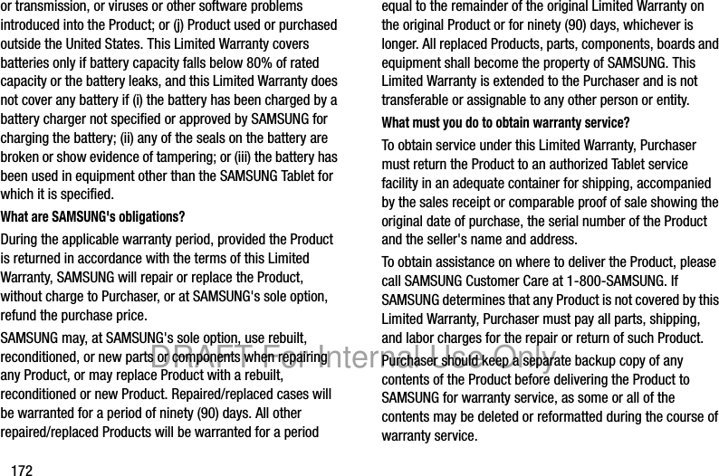 172or transmission, or viruses or other software problems introduced into the Product; or (j) Product used or purchased outside the United States. This Limited Warranty covers batteries only if battery capacity falls below 80% of rated capacity or the battery leaks, and this Limited Warranty does not cover any battery if (i) the battery has been charged by a battery charger not specified or approved by SAMSUNG for charging the battery; (ii) any of the seals on the battery are broken or show evidence of tampering; or (iii) the battery has been used in equipment other than the SAMSUNG Tablet for which it is specified.What are SAMSUNG&apos;s obligations?During the applicable warranty period, provided the Product is returned in accordance with the terms of this Limited Warranty, SAMSUNG will repair or replace the Product, without charge to Purchaser, or at SAMSUNG&apos;s sole option, refund the purchase price. SAMSUNG may, at SAMSUNG&apos;s sole option, use rebuilt, reconditioned, or new parts or components when repairing any Product, or may replace Product with a rebuilt, reconditioned or new Product. Repaired/replaced cases will be warranted for a period of ninety (90) days. All other repaired/replaced Products will be warranted for a period equal to the remainder of the original Limited Warranty on the original Product or for ninety (90) days, whichever is longer. All replaced Products, parts, components, boards and equipment shall become the property of SAMSUNG. This Limited Warranty is extended to the Purchaser and is not transferable or assignable to any other person or entity.What must you do to obtain warranty service?To obtain service under this Limited Warranty, Purchaser must return the Product to an authorized Tablet service facility in an adequate container for shipping, accompanied by the sales receipt or comparable proof of sale showing the original date of purchase, the serial number of the Product and the seller&apos;s name and address. To obtain assistance on where to deliver the Product, please call SAMSUNG Customer Care at 1-800-SAMSUNG. If SAMSUNG determines that any Product is not covered by this Limited Warranty, Purchaser must pay all parts, shipping, and labor charges for the repair or return of such Product.Purchaser should keep a separate backup copy of any contents of the Product before delivering the Product to SAMSUNG for warranty service, as some or all of the contents may be deleted or reformatted during the course of warranty service.DRAFT For Internal Use Only