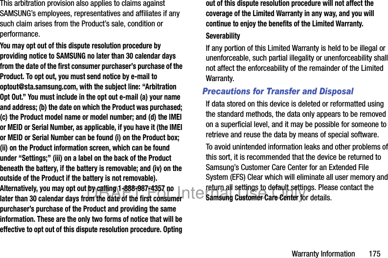 Warranty Information       175This arbitration provision also applies to claims against SAMSUNG’s employees, representatives and affiliates if any such claim arises from the Product’s sale, condition or performance.You may opt out of this dispute resolution procedure by providing notice to SAMSUNG no later than 30 calendar days from the date of the first consumer purchaser’s purchase of the Product. To opt out, you must send notice by e-mail to optout@sta.samsung.com, with the subject line: “Arbitration Opt Out.” You must include in the opt out e-mail (a) your name and address; (b) the date on which the Product was purchased; (c) the Product model name or model number; and (d) the IMEI or MEID or Serial Number, as applicable, if you have it (the IMEI or MEID or Serial Number can be found (i) on the Product box; (ii) on the Product information screen, which can be found under “Settings;” (iii) on a label on the back of the Product beneath the battery, if the battery is removable; and (iv) on the outside of the Product if the battery is not removable). Alternatively, you may opt out by calling 1-888-987-4357 no later than 30 calendar days from the date of the first consumer purchaser’s purchase of the Product and providing the same information. These are the only two forms of notice that will be effective to opt out of this dispute resolution procedure. Opting out of this dispute resolution procedure will not affect the coverage of the Limited Warranty in any way, and you will continue to enjoy the benefits of the Limited Warranty.SeverabilityIf any portion of this Limited Warranty is held to be illegal or unenforceable, such partial illegality or unenforceability shall not affect the enforceability of the remainder of the Limited Warranty.Precautions for Transfer and DisposalIf data stored on this device is deleted or reformatted using the standard methods, the data only appears to be removed on a superficial level, and it may be possible for someone to retrieve and reuse the data by means of special software.To avoid unintended information leaks and other problems of this sort, it is recommended that the device be returned to Samsung’s Customer Care Center for an Extended File System (EFS) Clear which will eliminate all user memory and return all settings to default settings. Please contact the Samsung Customer Care Center for details.DRAFT For Internal Use Only