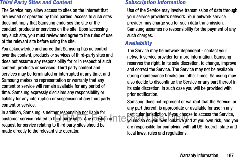 Warranty Information       187Third Party Sites and ContentThe Service may allow access to sites on the Internet that are owned or operated by third parties. Access to such sites does not imply that Samsung endorses the site or the conduct, products or services on the site. Upon accessing any such site, you must review and agree to the rules of use of the relevant site before using the site.You acknowledge and agree that Samsung has no control over the content, products or services of third-party sites and does not assume any responsibility for or in respect of such content, products or services. Third party content and services may be terminated or interrupted at any time, and Samsung makes no representation or warranty that any content or service will remain available for any period of time. Samsung expressly disclaims any responsibility or liability for any interruption or suspension of any third party content or service.In addition, Samsung is neither responsible nor liable for customer service related to third party sites. Any question or request for service relating to third party sites should be made directly to the relevant site operator.Subscription InformationUse of the Service may involve transmission of data through your service provider&apos;s network. Your network service provider may charge you for such data transmission. Samsung assumes no responsibility for the payment of any such charges.    AvailabilityThe Service may be network dependent - contact your network service provider for more information. Samsung reserves the right, in its sole discretion, to change, improve and correct the Service. The Service may not be available during maintenance breaks and other times. Samsung may also decide to discontinue the Service or any part thereof in its sole discretion. In such case you will be provided with prior notification.Samsung does not represent or warrant that the Service, or any part thereof, is appropriate or available for use in any particular jurisdiction. If you choose to access the Service, you do so on you own initiative and at you own risk, and you are responsible for complying with all US  federal, state and local laws, rules and regulations.DRAFT For Internal Use Only
