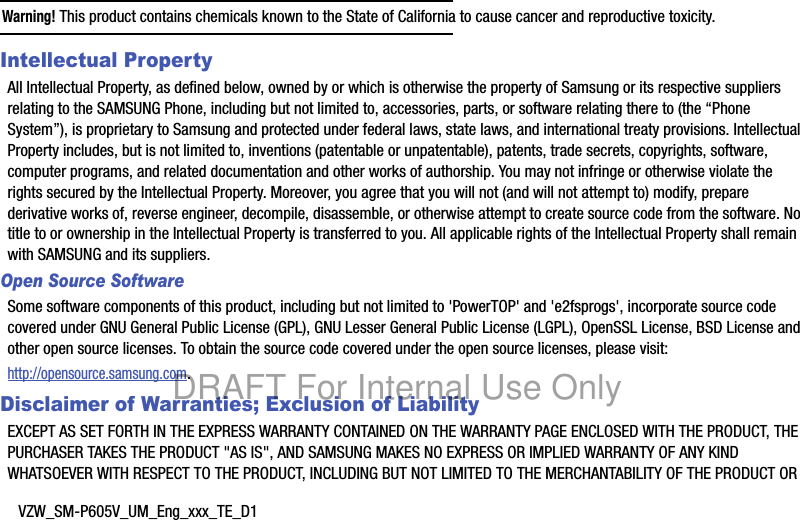 VZW_SM-P605V_UM_Eng_xxx_TE_D1Warning! This product contains chemicals known to the State of California to cause cancer and reproductive toxicity.Intellectual PropertyAll Intellectual Property, as defined below, owned by or which is otherwise the property of Samsung or its respective suppliers relating to the SAMSUNG Phone, including but not limited to, accessories, parts, or software relating there to (the “Phone System”), is proprietary to Samsung and protected under federal laws, state laws, and international treaty provisions. Intellectual Property includes, but is not limited to, inventions (patentable or unpatentable), patents, trade secrets, copyrights, software, computer programs, and related documentation and other works of authorship. You may not infringe or otherwise violate the rights secured by the Intellectual Property. Moreover, you agree that you will not (and will not attempt to) modify, prepare derivative works of, reverse engineer, decompile, disassemble, or otherwise attempt to create source code from the software. No title to or ownership in the Intellectual Property is transferred to you. All applicable rights of the Intellectual Property shall remain with SAMSUNG and its suppliers.Open Source SoftwareSome software components of this product, including but not limited to &apos;PowerTOP&apos; and &apos;e2fsprogs&apos;, incorporate source code covered under GNU General Public License (GPL), GNU Lesser General Public License (LGPL), OpenSSL License, BSD License and other open source licenses. To obtain the source code covered under the open source licenses, please visit:http://opensource.samsung.com.Disclaimer of Warranties; Exclusion of LiabilityEXCEPT AS SET FORTH IN THE EXPRESS WARRANTY CONTAINED ON THE WARRANTY PAGE ENCLOSED WITH THE PRODUCT, THE PURCHASER TAKES THE PRODUCT &quot;AS IS&quot;, AND SAMSUNG MAKES NO EXPRESS OR IMPLIED WARRANTY OF ANY KIND WHATSOEVER WITH RESPECT TO THE PRODUCT, INCLUDING BUT NOT LIMITED TO THE MERCHANTABILITY OF THE PRODUCT OR DRAFT For Internal Use Only