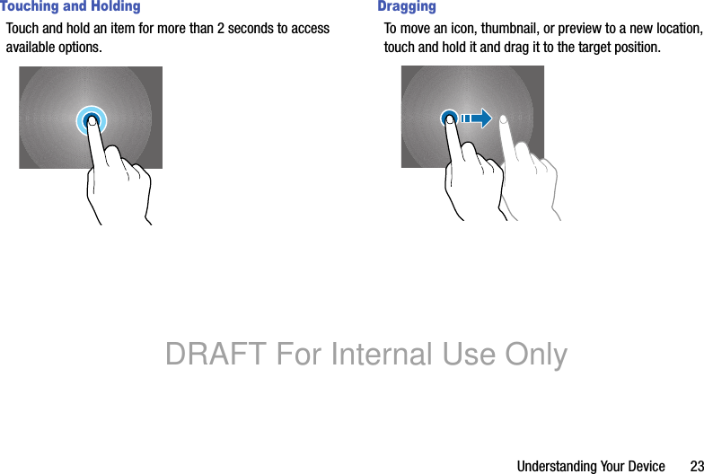 Understanding Your Device       23Touching and HoldingTouch and hold an item for more than 2 seconds to access available options.DraggingTo move an icon, thumbnail, or preview to a new location, touch and hold it and drag it to the target position.DRAFT For Internal Use Only