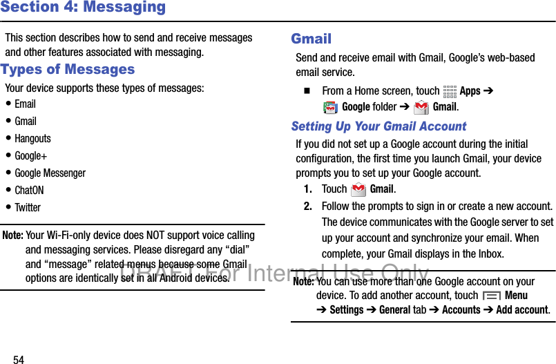 54Section 4: MessagingThis section describes how to send and receive messages and other features associated with messaging.Types of MessagesYour device supports these types of messages:• Email• Gmail• Hangouts• Google+• Google Messenger• ChatON• TwitterNote: Your Wi-Fi-only device does NOT support voice calling and messaging services. Please disregard any “dial” and “message” related menus because some Gmail options are identically set in all Android devices.GmailSend and receive email with Gmail, Google’s web-based email service.  From a Home screen, touch   Apps ➔ Googlefolder ➔  Gmail.Setting Up Your Gmail AccountIf you did not set up a Google account during the initial configuration, the first time you launch Gmail, your device prompts you to set up your Google account.1. Touch  Gmail.2. Follow the prompts to sign in or create a new account. The device communicates with the Google server to set up your account and synchronize your email. When complete, your Gmail displays in the Inbox.Note: You can use more than one Google account on your device. To add another account, touch  Menu ➔Settings ➔ General tab ➔ Accounts ➔ Add account.DRAFT For Internal Use Only
