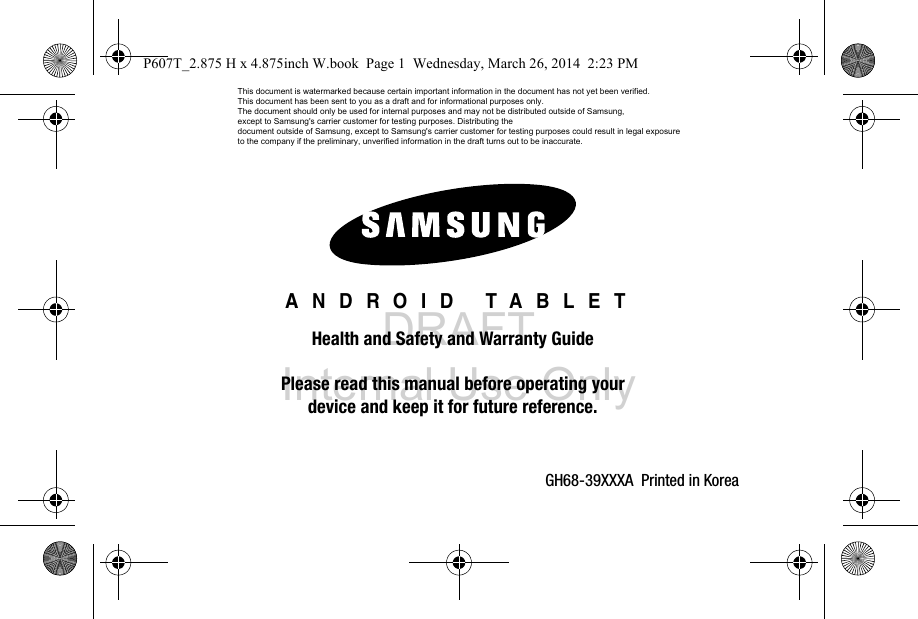DRAFT Internal Use OnlyGH68-39XXXA  Printed in Korea ANDROID TABLETHealth and Safety and Warranty GuidePlease read this manual before operating yourdevice and keep it for future reference.P607T_2.875 H x 4.875inch W.book  Page 1  Wednesday, March 26, 2014  2:23 PMThis document is watermarked because certain important information in the document has not yet been verified. This document has been sent to you as a draft and for informational purposes only. The document should only be used for internal purposes and may not be distributed outside of Samsung, except to Samsung&apos;s carrier customer for testing purposes. Distributing the document outside of Samsung, except to Samsung&apos;s carrier customer for testing purposes could result in legal exposure to the company if the preliminary, unverified information in the draft turns out to be inaccurate.