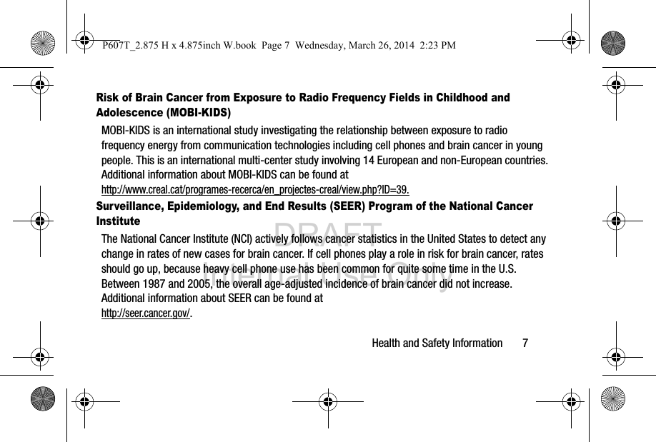 DRAFT Internal Use OnlyHealth and Safety Information       7Risk of Brain Cancer from Exposure to Radio Frequency Fields in Childhood and Adolescence (MOBI-KIDS)MOBI-KIDS is an international study investigating the relationship between exposure to radio frequency energy from communication technologies including cell phones and brain cancer in young people. This is an international multi-center study involving 14 European and non-European countries. Additional information about MOBI-KIDS can be found athttp://www.creal.cat/programes-recerca/en_projectes-creal/view.php?ID=39.Surveillance, Epidemiology, and End Results (SEER) Program of the National Cancer InstituteThe National Cancer Institute (NCI) actively follows cancer statistics in the United States to detect any change in rates of new cases for brain cancer. If cell phones play a role in risk for brain cancer, rates should go up, because heavy cell phone use has been common for quite some time in the U.S. Between 1987 and 2005, the overall age-adjusted incidence of brain cancer did not increase. Additional information about SEER can be found at http://seer.cancer.gov/.P607T_2.875 H x 4.875inch W.book  Page 7  Wednesday, March 26, 2014  2:23 PM