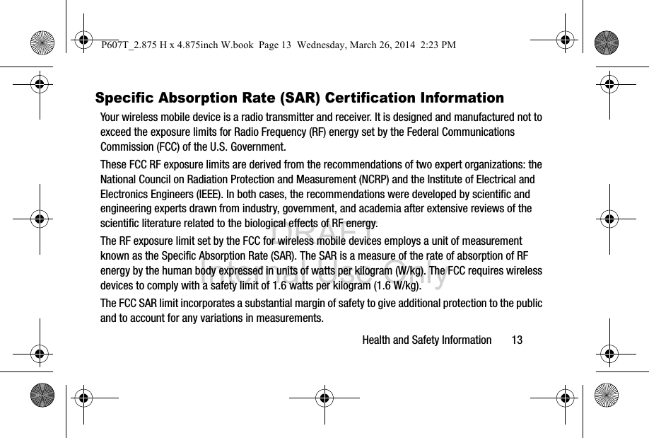 DRAFT Internal Use OnlyHealth and Safety Information       13Specific Absorption Rate (SAR) Certification InformationYour wireless mobile device is a radio transmitter and receiver. It is designed and manufactured not to exceed the exposure limits for Radio Frequency (RF) energy set by the Federal Communications Commission (FCC) of the U.S. Government.These FCC RF exposure limits are derived from the recommendations of two expert organizations: the National Council on Radiation Protection and Measurement (NCRP) and the Institute of Electrical and Electronics Engineers (IEEE). In both cases, the recommendations were developed by scientific and engineering experts drawn from industry, government, and academia after extensive reviews of the scientific literature related to the biological effects of RF energy.The RF exposure limit set by the FCC for wireless mobile devices employs a unit of measurement known as the Specific Absorption Rate (SAR). The SAR is a measure of the rate of absorption of RF energy by the human body expressed in units of watts per kilogram (W/kg). The FCC requires wireless devices to comply with a safety limit of 1.6 watts per kilogram (1.6 W/kg).The FCC SAR limit incorporates a substantial margin of safety to give additional protection to the public and to account for any variations in measurements.P607T_2.875 H x 4.875inch W.book  Page 13  Wednesday, March 26, 2014  2:23 PM