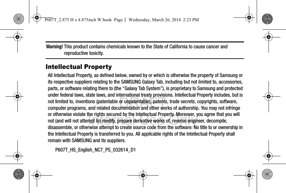 DRAFT Internal Use OnlyP607T_HS_English_NC7_PS_032614_D1Warning! This product contains chemicals known to the State of California to cause cancer and reproductive toxicity.Intellectual PropertyAll Intellectual Property, as defined below, owned by or which is otherwise the property of Samsung or its respective suppliers relating to the SAMSUNG Galaxy Tab, including but not limited to, accessories, parts, or software relating there to (the “Galaxy Tab System”), is proprietary to Samsung and protected under federal laws, state laws, and international treaty provisions. Intellectual Property includes, but is not limited to, inventions (patentable or unpatentable), patents, trade secrets, copyrights, software, computer programs, and related documentation and other works of authorship. You may not infringe or otherwise violate the rights secured by the Intellectual Property. Moreover, you agree that you will not (and will not attempt to) modify, prepare derivative works of, reverse engineer, decompile, disassemble, or otherwise attempt to create source code from the software. No title to or ownership in the Intellectual Property is transferred to you. All applicable rights of the Intellectual Property shall remain with SAMSUNG and its suppliers.P607T_2.875 H x 4.875inch W.book  Page 2  Wednesday, March 26, 2014  2:23 PM