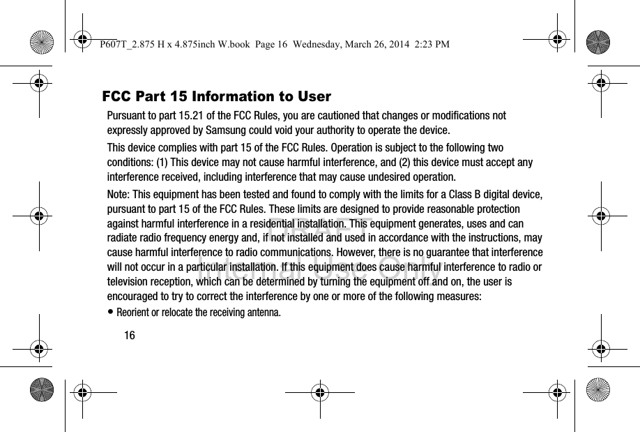 DRAFT Internal Use Only16FCC Part 15 Information to UserPursuant to part 15.21 of the FCC Rules, you are cautioned that changes or modifications not expressly approved by Samsung could void your authority to operate the device.This device complies with part 15 of the FCC Rules. Operation is subject to the following two conditions: (1) This device may not cause harmful interference, and (2) this device must accept any interference received, including interference that may cause undesired operation.Note: This equipment has been tested and found to comply with the limits for a Class B digital device, pursuant to part 15 of the FCC Rules. These limits are designed to provide reasonable protection against harmful interference in a residential installation. This equipment generates, uses and can radiate radio frequency energy and, if not installed and used in accordance with the instructions, may cause harmful interference to radio communications. However, there is no guarantee that interference will not occur in a particular installation. If this equipment does cause harmful interference to radio or television reception, which can be determined by turning the equipment off and on, the user is encouraged to try to correct the interference by one or more of the following measures:• Reorient or relocate the receiving antenna.P607T_2.875 H x 4.875inch W.book  Page 16  Wednesday, March 26, 2014  2:23 PM