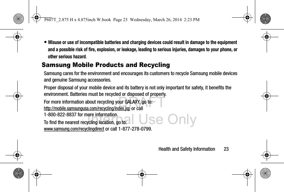 DRAFT Internal Use OnlyHealth and Safety Information       23• Misuse or use of incompatible batteries and charging devices could result in damage to the equipment and a possible risk of fire, explosion, or leakage, leading to serious injuries, damages to your phone, or other serious hazard.Samsung Mobile Products and RecyclingSamsung cares for the environment and encourages its customers to recycle Samsung mobile devices and genuine Samsung accessories.Proper disposal of your mobile device and its battery is not only important for safety, it benefits the environment. Batteries must be recycled or disposed of properly.For more information about recycling your GALAXY, go to: http://mobile.samsungusa.com/recycling/index.jsp or call1-800-822-8837 for more information.To find the nearest recycling location, go to:www.samsung.com/recyclingdirect or call 1-877-278-0799.P607T_2.875 H x 4.875inch W.book  Page 23  Wednesday, March 26, 2014  2:23 PM