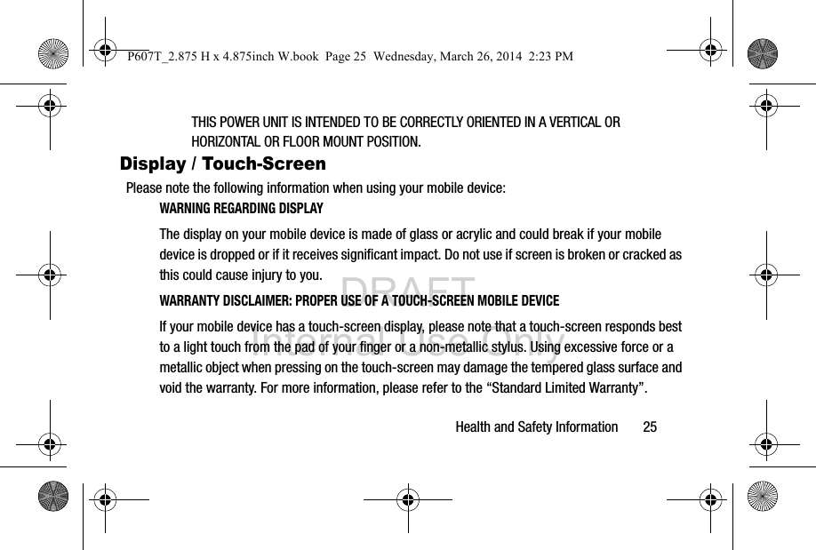 DRAFT Internal Use OnlyHealth and Safety Information       25THIS POWER UNIT IS INTENDED TO BE CORRECTLY ORIENTED IN A VERTICAL OR HORIZONTAL OR FLOOR MOUNT POSITION.Display / Touch-ScreenPlease note the following information when using your mobile device:WARNING REGARDING DISPLAYThe display on your mobile device is made of glass or acrylic and could break if your mobile device is dropped or if it receives significant impact. Do not use if screen is broken or cracked as this could cause injury to you.WARRANTY DISCLAIMER: PROPER USE OF A TOUCH-SCREEN MOBILE DEVICEIf your mobile device has a touch-screen display, please note that a touch-screen responds best to a light touch from the pad of your finger or a non-metallic stylus. Using excessive force or a metallic object when pressing on the touch-screen may damage the tempered glass surface and void the warranty. For more information, please refer to the “Standard Limited Warranty”.P607T_2.875 H x 4.875inch W.book  Page 25  Wednesday, March 26, 2014  2:23 PM