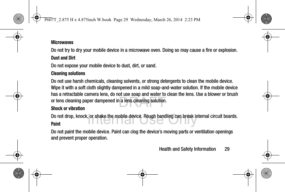 DRAFT Internal Use OnlyHealth and Safety Information       29MicrowavesDo not try to dry your mobile device in a microwave oven. Doing so may cause a fire or explosion.Dust and DirtDo not expose your mobile device to dust, dirt, or sand.Cleaning solutionsDo not use harsh chemicals, cleaning solvents, or strong detergents to clean the mobile device. Wipe it with a soft cloth slightly dampened in a mild soap-and-water solution. If the mobile device has a retractable camera lens, do not use soap and water to clean the lens. Use a blower or brush or lens cleaning paper dampened in a lens cleaning solution.Shock or vibrationDo not drop, knock, or shake the mobile device. Rough handling can break internal circuit boards.PaintDo not paint the mobile device. Paint can clog the device’s moving parts or ventilation openings and prevent proper operation.P607T_2.875 H x 4.875inch W.book  Page 29  Wednesday, March 26, 2014  2:23 PM