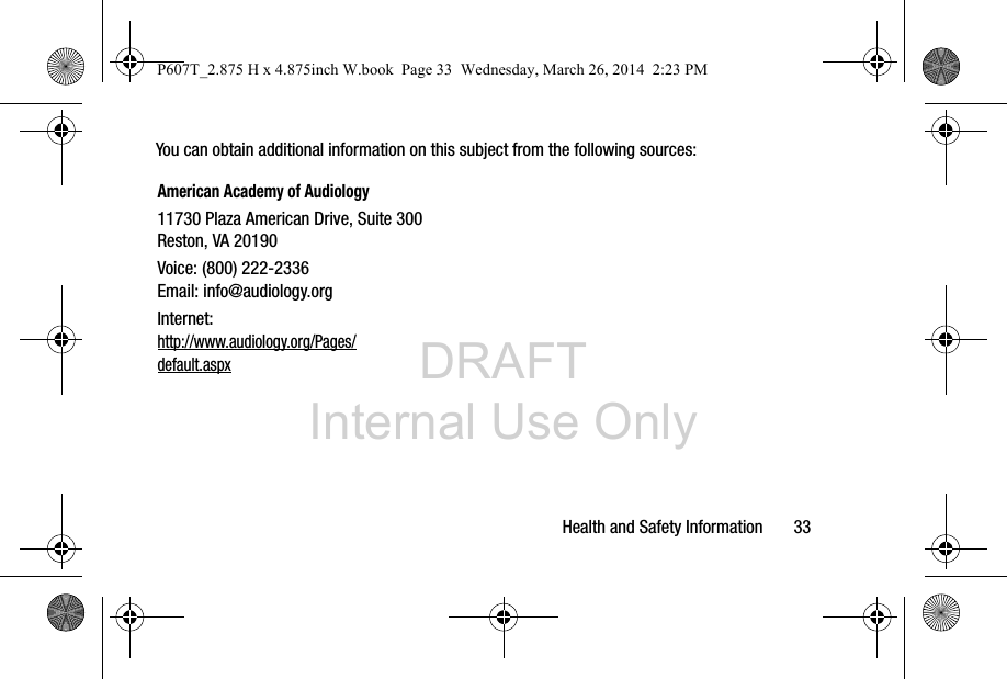 DRAFT Internal Use OnlyHealth and Safety Information       33You can obtain additional information on this subject from the following sources:American Academy of Audiology11730 Plaza American Drive, Suite 300Reston, VA 20190Voice: (800) 222-2336Email: info@audiology.orgInternet:http://www.audiology.org/Pages/default.aspxP607T_2.875 H x 4.875inch W.book  Page 33  Wednesday, March 26, 2014  2:23 PM