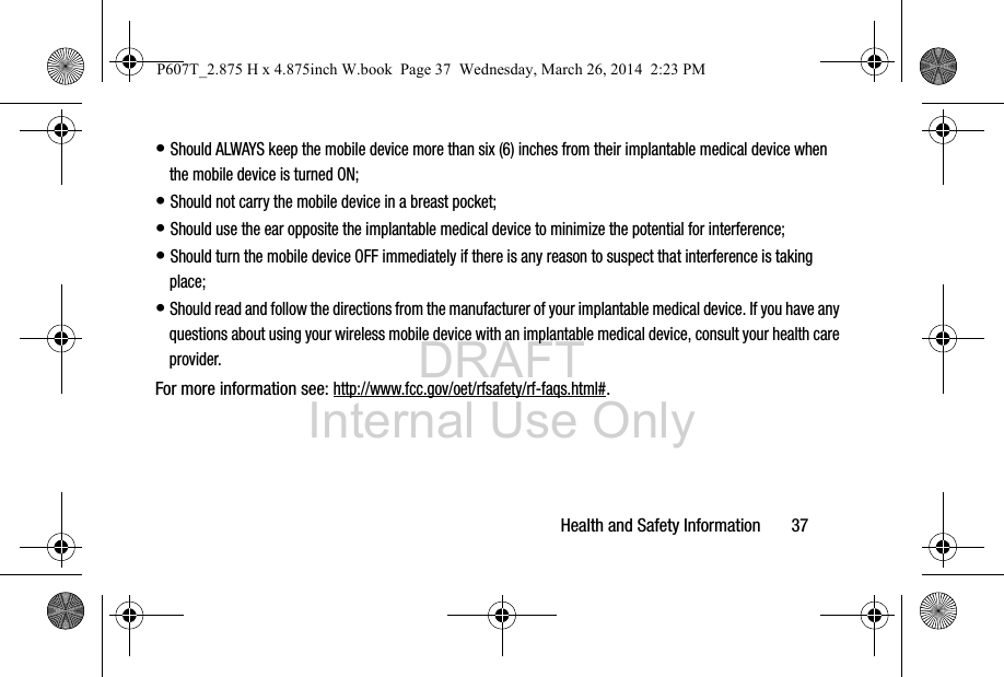 DRAFT Internal Use OnlyHealth and Safety Information       37• Should ALWAYS keep the mobile device more than six (6) inches from their implantable medical device when the mobile device is turned ON;• Should not carry the mobile device in a breast pocket;• Should use the ear opposite the implantable medical device to minimize the potential for interference;• Should turn the mobile device OFF immediately if there is any reason to suspect that interference is taking place;• Should read and follow the directions from the manufacturer of your implantable medical device. If you have any questions about using your wireless mobile device with an implantable medical device, consult your health care provider.For more information see: http://www.fcc.gov/oet/rfsafety/rf-faqs.html#.P607T_2.875 H x 4.875inch W.book  Page 37  Wednesday, March 26, 2014  2:23 PM