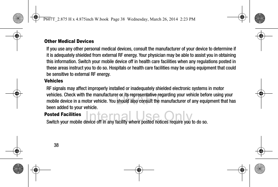 DRAFT Internal Use Only38Other Medical DevicesIf you use any other personal medical devices, consult the manufacturer of your device to determine if it is adequately shielded from external RF energy. Your physician may be able to assist you in obtaining this information. Switch your mobile device off in health care facilities when any regulations posted in these areas instruct you to do so. Hospitals or health care facilities may be using equipment that could be sensitive to external RF energy.VehiclesRF signals may affect improperly installed or inadequately shielded electronic systems in motor vehicles. Check with the manufacturer or its representative regarding your vehicle before using your mobile device in a motor vehicle. You should also consult the manufacturer of any equipment that has been added to your vehicle.Posted FacilitiesSwitch your mobile device off in any facility where posted notices require you to do so.P607T_2.875 H x 4.875inch W.book  Page 38  Wednesday, March 26, 2014  2:23 PM