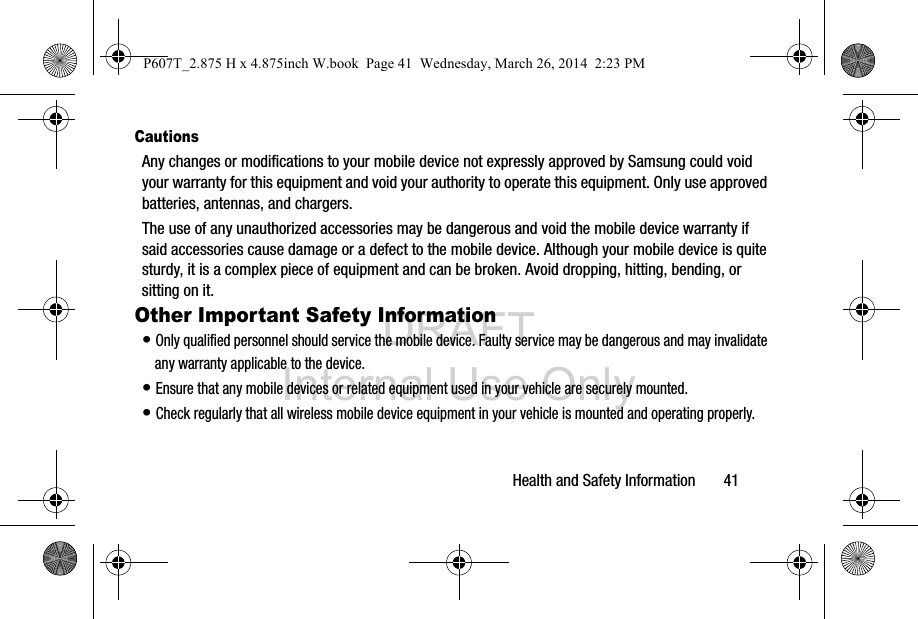 DRAFT Internal Use OnlyHealth and Safety Information       41CautionsAny changes or modifications to your mobile device not expressly approved by Samsung could void your warranty for this equipment and void your authority to operate this equipment. Only use approved batteries, antennas, and chargers. The use of any unauthorized accessories may be dangerous and void the mobile device warranty if said accessories cause damage or a defect to the mobile device. Although your mobile device is quite sturdy, it is a complex piece of equipment and can be broken. Avoid dropping, hitting, bending, or sitting on it.Other Important Safety Information• Only qualified personnel should service the mobile device. Faulty service may be dangerous and may invalidate any warranty applicable to the device.• Ensure that any mobile devices or related equipment used in your vehicle are securely mounted.• Check regularly that all wireless mobile device equipment in your vehicle is mounted and operating properly.P607T_2.875 H x 4.875inch W.book  Page 41  Wednesday, March 26, 2014  2:23 PM