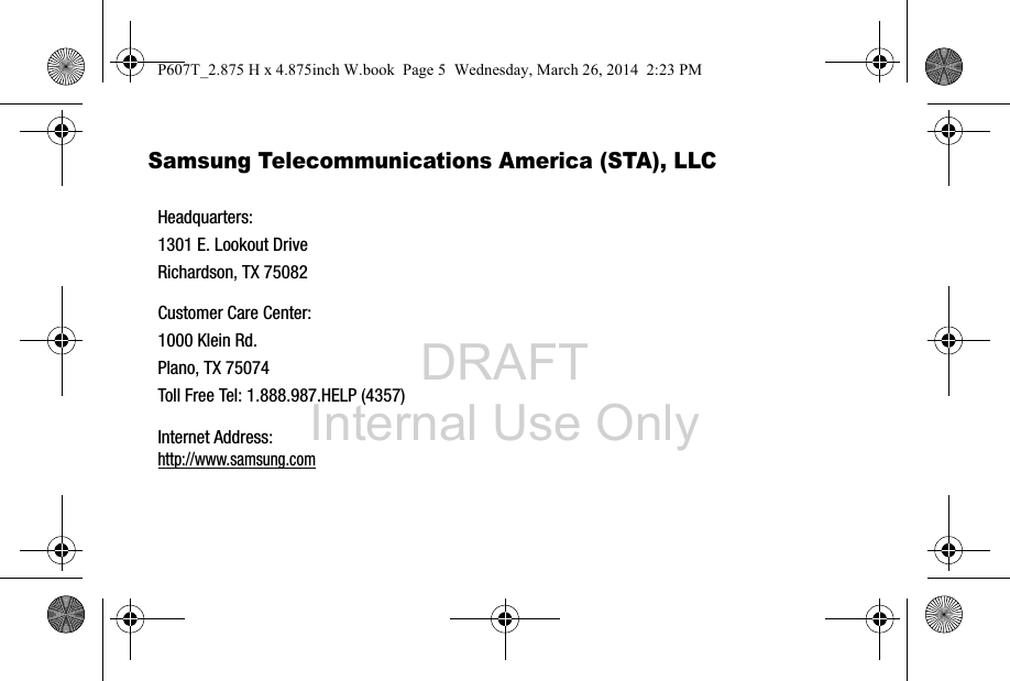 DRAFT Internal Use OnlySamsung Telecommunications America (STA), LLC   Headquarters:1301 E. Lookout DriveRichardson, TX 75082Customer Care Center:1000 Klein Rd.Plano, TX 75074Toll Free Tel: 1.888.987.HELP (4357)Internet Address: http://www.samsung.comP607T_2.875 H x 4.875inch W.book  Page 5  Wednesday, March 26, 2014  2:23 PM