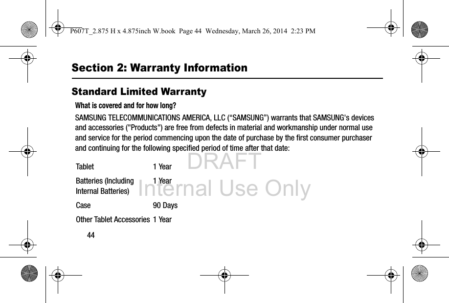 DRAFT Internal Use Only44Section 2: Warranty InformationStandard Limited WarrantyWhat is covered and for how long?SAMSUNG TELECOMMUNICATIONS AMERICA, LLC (“SAMSUNG”) warrants that SAMSUNG&apos;s devices and accessories (&quot;Products&quot;) are free from defects in material and workmanship under normal use and service for the period commencing upon the date of purchase by the first consumer purchaser and continuing for the following specified period of time after that date: Tablet 1 YearBatteries (Including Internal Batteries)1 YearCase 90 DaysOther Tablet Accessories 1 YearP607T_2.875 H x 4.875inch W.book  Page 44  Wednesday, March 26, 2014  2:23 PM