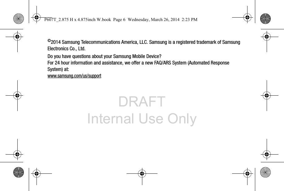 DRAFT Internal Use Only©2014 Samsung Telecommunications America, LLC. Samsung is a registered trademark of Samsung Electronics Co., Ltd.Do you have questions about your Samsung Mobile Device?For 24 hour information and assistance, we offer a new FAQ/ARS System (Automated Response System) at:www.samsung.com/us/supportP607T_2.875 H x 4.875inch W.book  Page 6  Wednesday, March 26, 2014  2:23 PM