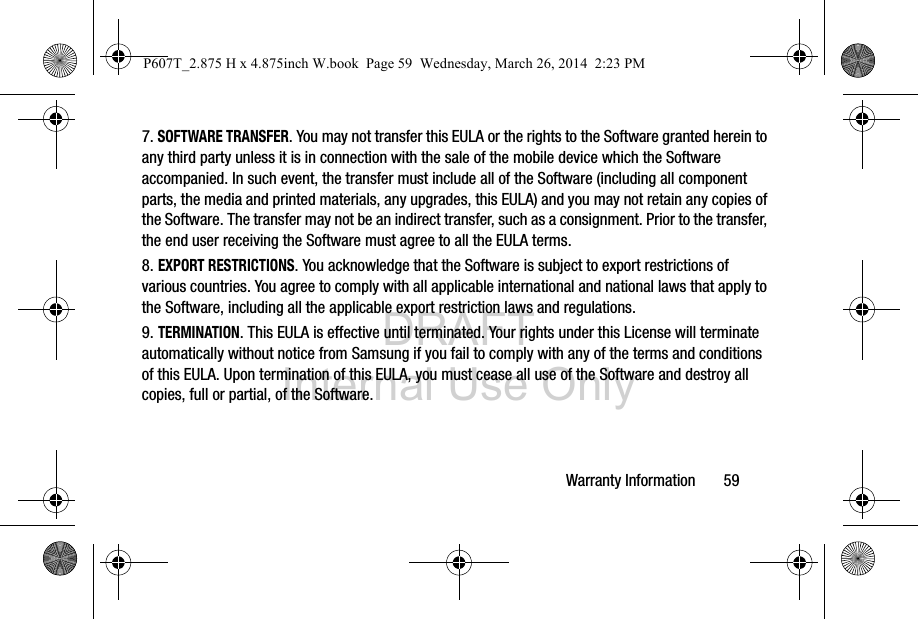 DRAFT Internal Use OnlyWarranty Information       597. SOFTWARE TRANSFER. You may not transfer this EULA or the rights to the Software granted herein to any third party unless it is in connection with the sale of the mobile device which the Software accompanied. In such event, the transfer must include all of the Software (including all component parts, the media and printed materials, any upgrades, this EULA) and you may not retain any copies of the Software. The transfer may not be an indirect transfer, such as a consignment. Prior to the transfer, the end user receiving the Software must agree to all the EULA terms.8. EXPORT RESTRICTIONS. You acknowledge that the Software is subject to export restrictions of various countries. You agree to comply with all applicable international and national laws that apply to the Software, including all the applicable export restriction laws and regulations.9. TERMINATION. This EULA is effective until terminated. Your rights under this License will terminate automatically without notice from Samsung if you fail to comply with any of the terms and conditions of this EULA. Upon termination of this EULA, you must cease all use of the Software and destroy all copies, full or partial, of the Software.P607T_2.875 H x 4.875inch W.book  Page 59  Wednesday, March 26, 2014  2:23 PM