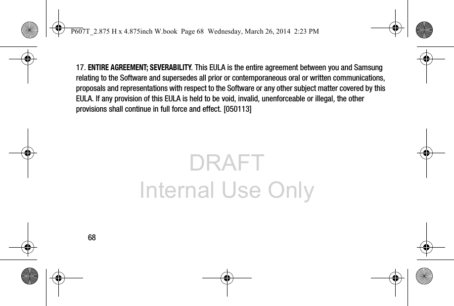 DRAFT Internal Use Only6817. ENTIRE AGREEMENT; SEVERABILITY. This EULA is the entire agreement between you and Samsung relating to the Software and supersedes all prior or contemporaneous oral or written communications, proposals and representations with respect to the Software or any other subject matter covered by this EULA. If any provision of this EULA is held to be void, invalid, unenforceable or illegal, the other provisions shall continue in full force and effect. [050113]P607T_2.875 H x 4.875inch W.book  Page 68  Wednesday, March 26, 2014  2:23 PM