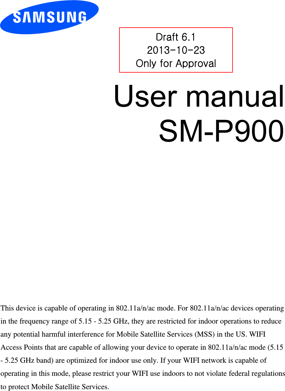 User manual SM-P900 Draft 6.1 2013-10-23 Only for Approval This device is capable of operating in 802.11a/n/ac mode. For 802.11a/n/ac devices operating in the frequency range of 5.15 - 5.25 GHz, they are restricted for indoor operations to reduce any potential harmful interference for Mobile Satellite Services (MSS) in the US. WIFI Access Points that are capable of allowing your device to operate in 802.11a/n/ac mode (5.15 - 5.25 GHz band) are optimized for indoor use only. If your WIFI network is capable of operating in this mode, please restrict your WIFI use indoors to not violate federal regulations to protect Mobile Satellite Services. 