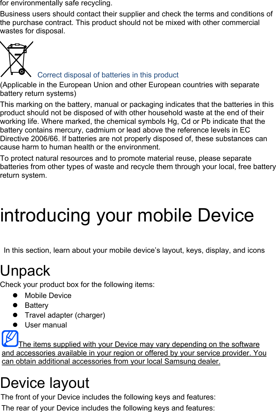 for environmentally safe recycling. Business users should contact their supplier and check the terms and conditions of the purchase contract. This product should not be mixed with other commercial wastes for disposal.  Correct disposal of batteries in this product (Applicable in the European Union and other European countries with separate battery return systems) This marking on the battery, manual or packaging indicates that the batteries in this product should not be disposed of with other household waste at the end of their working life. Where marked, the chemical symbols Hg, Cd or Pb indicate that the battery contains mercury, cadmium or lead above the reference levels in EC Directive 2006/66. If batteries are not properly disposed of, these substances can cause harm to human health or the environment. To protect natural resources and to promote material reuse, please separate batteries from other types of waste and recycle them through your local, free battery return system. introducing your mobile Device In this section, learn about your mobile device’s layout, keys, display, and icons Unpack Check your product box for the following items: Mobile DeviceBatteryTravel adapter (charger)User manualThe items supplied with your Device may vary depending on the software and accessories available in your region or offered by your service provider. You can obtain additional accessories from your local Samsung dealer. Device layout The front of your Device includes the following keys and features: The rear of your Device includes the following keys and features: 