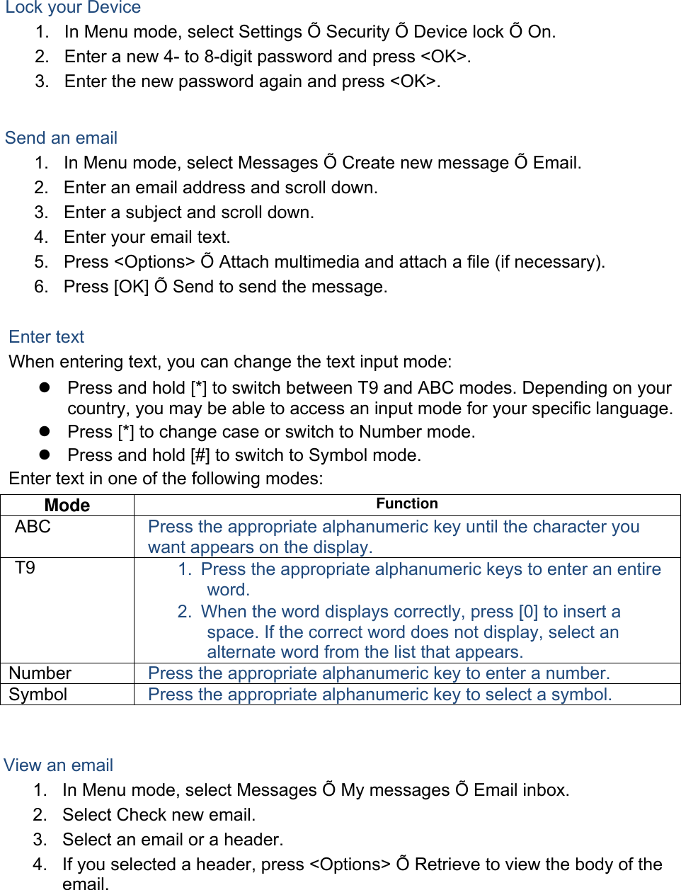 Lock your Device 1. In Menu mode, select Settings Õ Security Õ Device lock Õ On.2. Enter a new 4- to 8-digit password and press &lt;OK&gt;.3. Enter the new password again and press &lt;OK&gt;.Send an email 1. In Menu mode, select Messages Õ Create new message Õ Email.2. Enter an email address and scroll down.3. Enter a subject and scroll down.4. Enter your email text.5. Press &lt;Options&gt; Õ Attach multimedia and attach a file (if necessary).6. Press [OK] Õ Send to send the message.Enter text When entering text, you can change the text input mode: Press and hold [*] to switch between T9 and ABC modes. Depending on yourcountry, you may be able to access an input mode for your specific language.Press [*] to change case or switch to Number mode.Press and hold [#] to switch to Symbol mode.Enter text in one of the following modes: Mode  Function ABC  Press the appropriate alphanumeric key until the character you want appears on the display. T9  1. Press the appropriate alphanumeric keys to enter an entireword. 2. When the word displays correctly, press [0] to insert aspace. If the correct word does not display, select an alternate word from the list that appears. Number  Press the appropriate alphanumeric key to enter a number. Symbol  Press the appropriate alphanumeric key to select a symbol. View an email 1. In Menu mode, select Messages Õ My messages Õ Email inbox.2. Select Check new email.3. Select an email or a header.4. If you selected a header, press &lt;Options&gt; Õ Retrieve to view the body of theemail.