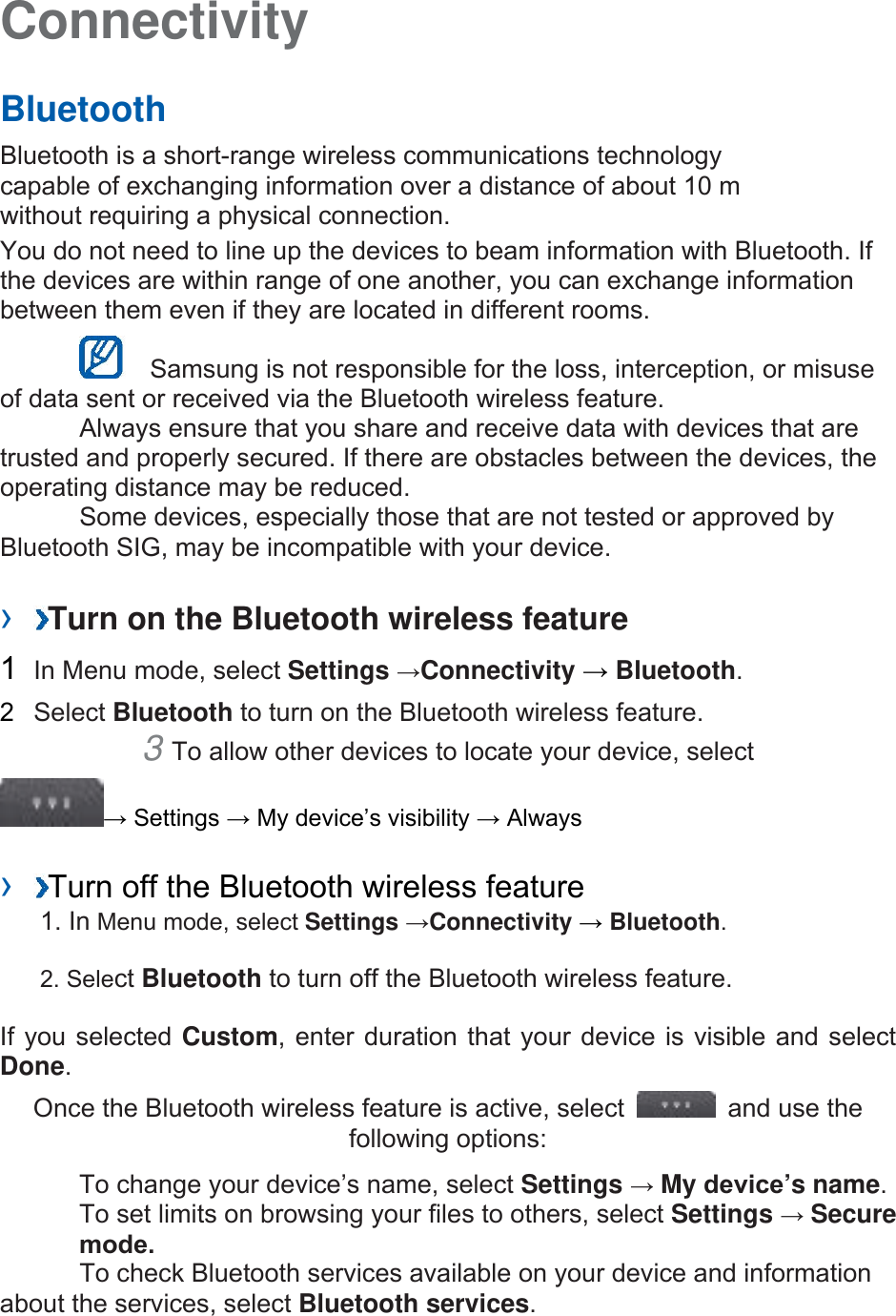 Connectivity Bluetooth Bluetooth is a short-range wireless communications technology capable of exchanging information over a distance of about 10 m without requiring a physical connection.   You do not need to line up the devices to beam information with Bluetooth. If the devices are within range of one another, you can exchange information between them even if they are located in different rooms.     Samsung is not responsible for the loss, interception, or misuse of data sent or received via the Bluetooth wireless feature.   Always ensure that you share and receive data with devices that are trusted and properly secured. If there are obstacles between the devices, the operating distance may be reduced.   Some devices, especially those that are not tested or approved by Bluetooth SIG, may be incompatible with your device.   ›  Turn on the Bluetooth wireless feature 1  In Menu mode, select Settings →Connectivity → Bluetooth.  2  Select Bluetooth to turn on the Bluetooth wireless feature.   3 To allow other devices to locate your device, select→ Settings → My device’s visibility → Always ›  Turn off the Bluetooth wireless feature1. In Menu mode, select Settings →Connectivity → Bluetooth.2. Select Bluetooth to turn off the Bluetooth wireless feature.If you selected Custom, enter duration that your device is visible and select Done.  Once the Bluetooth wireless feature is active, select  and use the following options: To change your device’s name, select Settings → My device’s name.  To set limits on browsing your files to others, select Settings → Secure mode.To check Bluetooth services available on your device and information about the services, select Bluetooth services.  