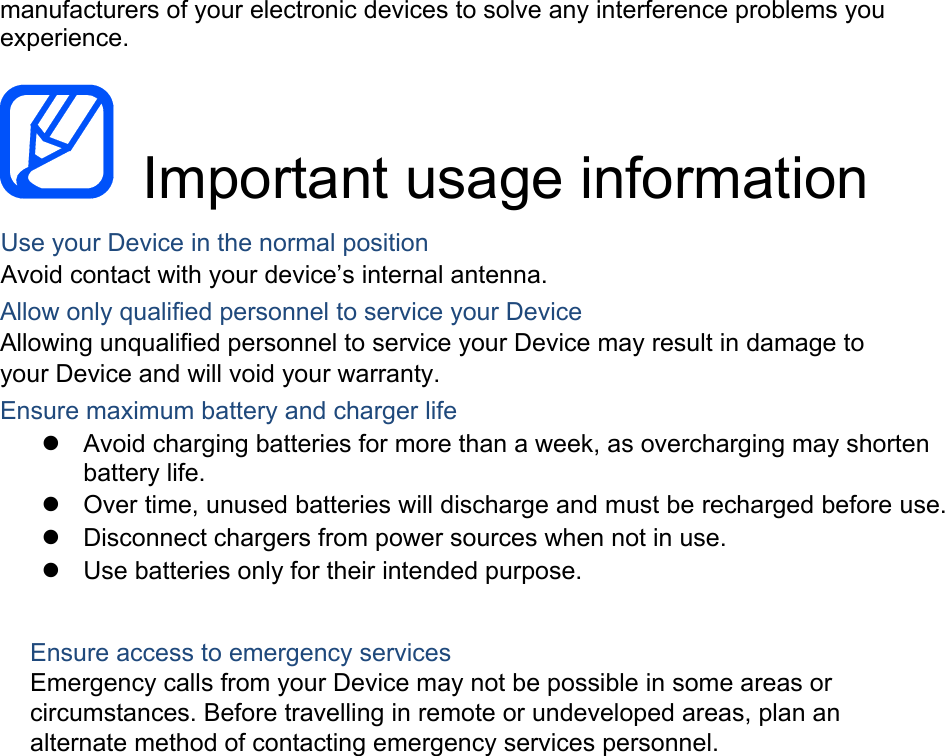 manufacturers of your electronic devices to solve any interference problems you experience.  Important usage information Use your Device in the normal position Avoid contact with your device’s internal antenna. Allow only qualified personnel to service your Device Allowing unqualified personnel to service your Device may result in damage to your Device and will void your warranty. Ensure maximum battery and charger life Avoid charging batteries for more than a week, as overcharging may shortenbattery life.Over time, unused batteries will discharge and must be recharged before use.Disconnect chargers from power sources when not in use.Use batteries only for their intended purpose.Ensure access to emergency services Emergency calls from your Device may not be possible in some areas or circumstances. Before travelling in remote or undeveloped areas, plan an alternate method of contacting emergency services personnel. 