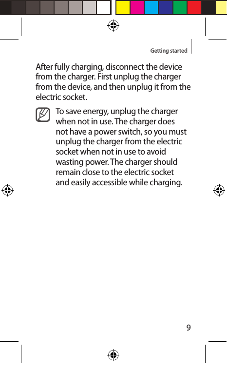 9Getting startedAfter fully charging, disconnect the device from the charger. First unplug the charger from the device, and then unplug it from the electric socket.To save energy, unplug the charger when not in use. The charger does not have a power switch, so you must unplug the charger from the electric socket when not in use to avoid wasting power. The charger should remain close to the electric socket and easily accessible while charging.