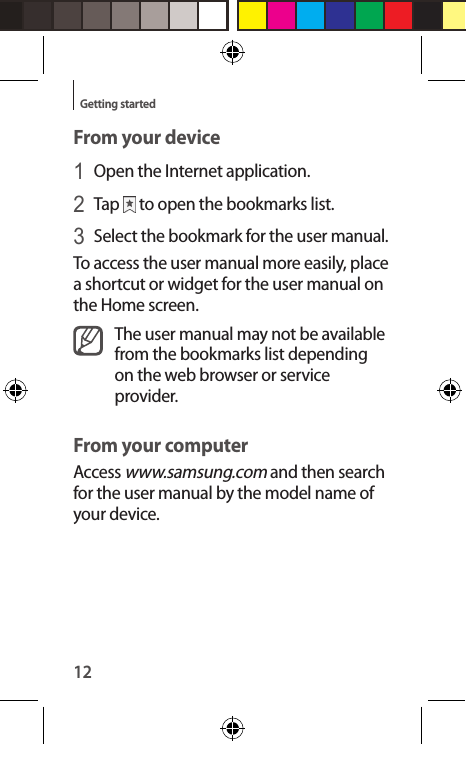 12Getting startedFrom your device1 Open the Internet application.2 Tap   to open the bookmarks list.3 Select the bookmark for the user manual.To access the user manual more easily, place a shortcut or widget for the user manual on the Home screen.The user manual may not be available from the bookmarks list depending on the web browser or service provider.From your computerAccess www.samsung.com and then search for the user manual by the model name of your device.