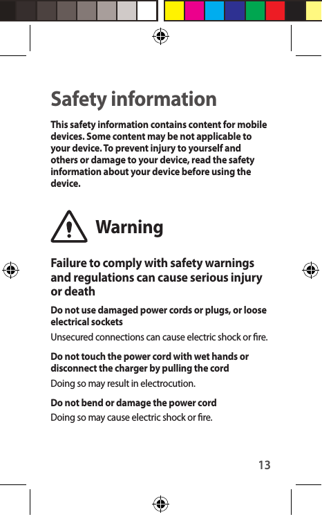 13Safety informationThis safety information contains content for mobile devices. Some content may be not applicable to your device. To prevent injury to yourself and others or damage to your device, read the safety information about your device before using the device.WarningFailure to comply with safety warnings and regulations can cause serious injury or deathDo not use damaged power cords or plugs, or loose electrical socketsUnsecured connections can cause electric shock or re.Do not touch the power cord with wet hands or disconnect the charger by pulling the cordDoing so may result in electrocution.Do not bend or damage the power cordDoing so may cause electric shock or re.