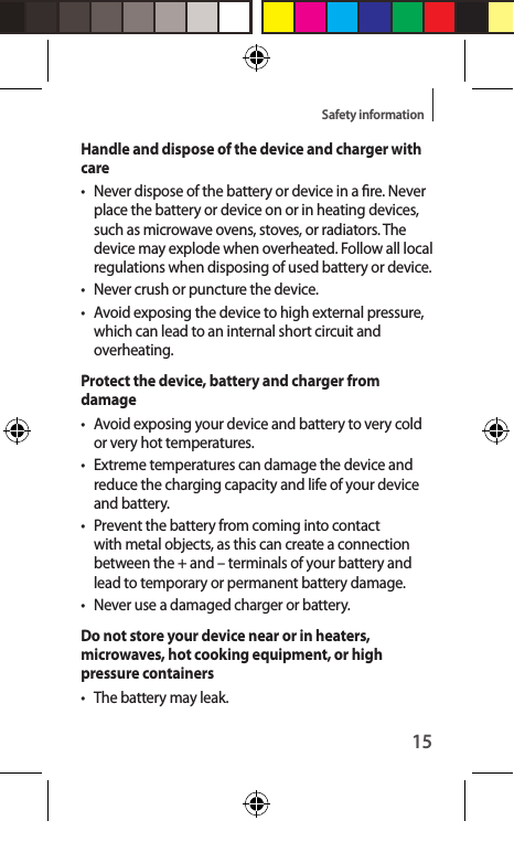 15Safety informationHandle and dispose of the device and charger with care• Never dispose of the battery or device in a re. Never place the battery or device on or in heating devices, such as microwave ovens, stoves, or radiators. The device may explode when overheated. Follow all local regulations when disposing of used battery or device.• Never crush or puncture the device.•  Avoid exposing the device to high external pressure, which can lead to an internal short circuit and overheating.Protect the device, battery and charger from damage•  Avoid exposing your device and battery to very cold or very hot temperatures.•  Extreme temperatures can damage the device and reduce the charging capacity and life of your device and battery.•  Prevent the battery from coming into contact with metal objects, as this can create a connection between the + and – terminals of your battery and lead to temporary or permanent battery damage.• Never use a damaged charger or battery.Do not store your device near or in heaters, microwaves, hot cooking equipment, or high pressure containers•  The battery may leak.
