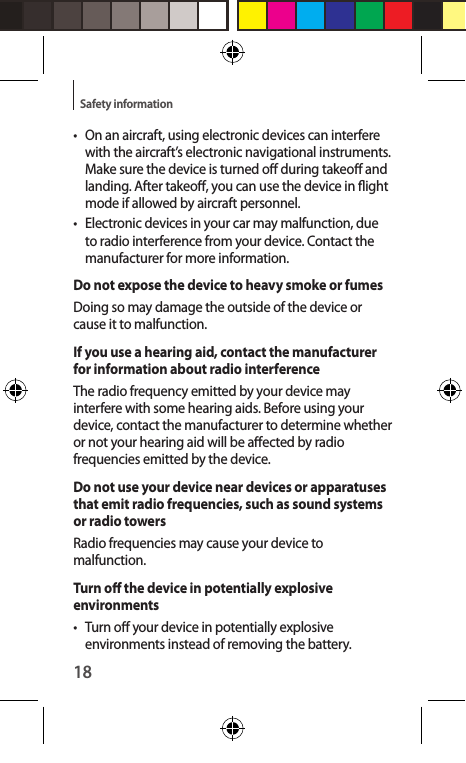 18Safety information• On an aircraft, using electronic devices can interfere with the aircraft’s electronic navigational instruments. Make sure the device is turned o during takeo and landing. After takeo, you can use the device in ight mode if allowed by aircraft personnel.•  Electronic devices in your car may malfunction, due to radio interference from your device. Contact the manufacturer for more information.Do not expose the device to heavy smoke or fumesDoing so may damage the outside of the device or cause it to malfunction.If you use a hearing aid, contact the manufacturer for information about radio interferenceThe radio frequency emitted by your device may interfere with some hearing aids. Before using your device, contact the manufacturer to determine whether or not your hearing aid will be aected by radio frequencies emitted by the device.Do not use your device near devices or apparatuses that emit radio frequencies, such as sound systems or radio towersRadio frequencies may cause your device to malfunction.Turn o the device in potentially explosive environments•  Turn o your device in potentially explosive environments instead of removing the battery.