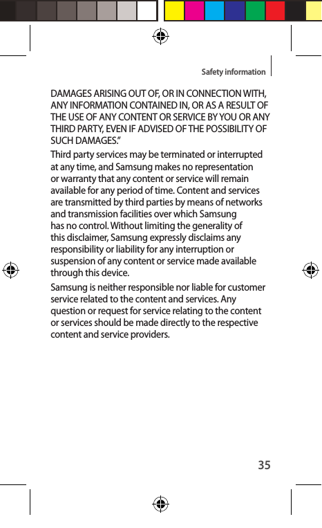 35Safety informationDAMAGES ARISING OUT OF, OR IN CONNECTION WITH, ANY INFORMATION CONTAINED IN, OR AS A RESULT OF THE USE OF ANY CONTENT OR SERVICE BY YOU OR ANY THIRD PARTY, EVEN IF ADVISED OF THE POSSIBILITY OF SUCH DAMAGES.”Third party services may be terminated or interrupted at any time, and Samsung makes no representation or warranty that any content or service will remain available for any period of time. Content and services are transmitted by third parties by means of networks and transmission facilities over which Samsung has no control. Without limiting the generality of this disclaimer, Samsung expressly disclaims any responsibility or liability for any interruption or suspension of any content or service made available through this device.Samsung is neither responsible nor liable for customer service related to the content and services. Any question or request for service relating to the content or services should be made directly to the respective content and service providers.