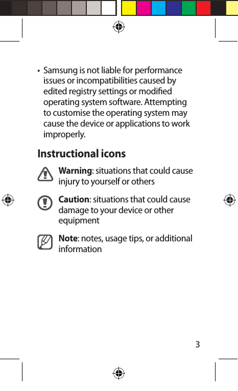 3•  Samsung is not liable for performance issues or incompatibilities caused by edited registry settings or modied operating system software. Attempting to customise the operating system may cause the device or applications to work improperly.Instructional iconsWarning: situations that could cause injury to yourself or othersCaution: situations that could cause damage to your device or other equipmentNote: notes, usage tips, or additional information