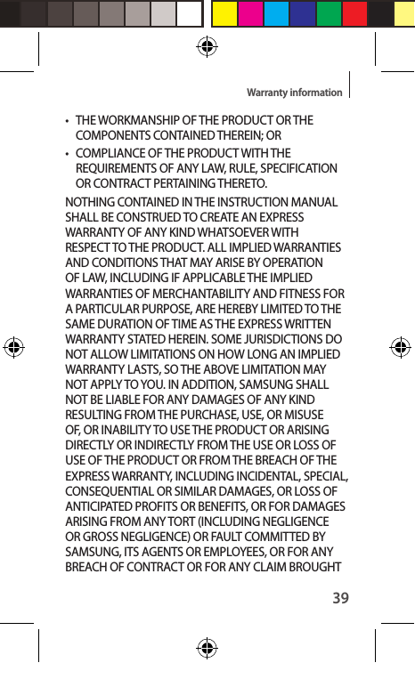 39Warranty information• THE WORKMANSHIP OF THE PRODUCT OR THE COMPONENTS CONTAINED THEREIN; OR•  COMPLIANCE OF THE PRODUCT WITH THE REQUIREMENTS OF ANY LAW, RULE, SPECIFICATION OR CONTRACT PERTAINING THERETO. NOTHING CONTAINED IN THE INSTRUCTION MANUAL SHALL BE CONSTRUED TO CREATE AN EXPRESS WARRANTY OF ANY KIND WHATSOEVER WITH RESPECT TO THE PRODUCT. ALL IMPLIED WARRANTIES AND CONDITIONS THAT MAY ARISE BY OPERATION OF LAW, INCLUDING IF APPLICABLE THE IMPLIED WARRANTIES OF MERCHANTABILITY AND FITNESS FOR A PARTICULAR PURPOSE, ARE HEREBY LIMITED TO THE SAME DURATION OF TIME AS THE EXPRESS WRITTEN WARRANTY STATED HEREIN. SOME JURISDICTIONS DO NOT ALLOW LIMITATIONS ON HOW LONG AN IMPLIED WARRANTY LASTS, SO THE ABOVE LIMITATION MAY NOT APPLY TO YOU. IN ADDITION, SAMSUNG SHALL NOT BE LIABLE FOR ANY DAMAGES OF ANY KIND RESULTING FROM THE PURCHASE, USE, OR MISUSE OF, OR INABILITY TO USE THE PRODUCT OR ARISING DIRECTLY OR INDIRECTLY FROM THE USE OR LOSS OF USE OF THE PRODUCT OR FROM THE BREACH OF THE EXPRESS WARRANTY, INCLUDING INCIDENTAL, SPECIAL, CONSEQUENTIAL OR SIMILAR DAMAGES, OR LOSS OF ANTICIPATED PROFITS OR BENEFITS, OR FOR DAMAGES ARISING FROM ANY TORT (INCLUDING NEGLIGENCE OR GROSS NEGLIGENCE) OR FAULT COMMITTED BY SAMSUNG, ITS AGENTS OR EMPLOYEES, OR FOR ANY BREACH OF CONTRACT OR FOR ANY CLAIM BROUGHT 