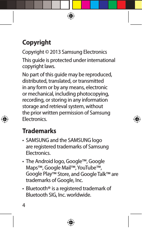4CopyrightCopyright © 2013 Samsung ElectronicsThis guide is protected under international copyright laws.No part of this guide may be reproduced, distributed, translated, or transmitted in any form or by any means, electronic or mechanical, including photocopying, recording, or storing in any information storage and retrieval system, without the prior written permission of Samsung Electronics.Trademarks•  SAMSUNG and the SAMSUNG logo are registered trademarks of Samsung Electronics.•  The Android logo, Google™, Google Maps™, Google Mail™, YouTube™, Google Play™ Store, and Google Talk™ are trademarks of Google, Inc.• Bluetooth® is a registered trademark of Bluetooth SIG, Inc. worldwide.