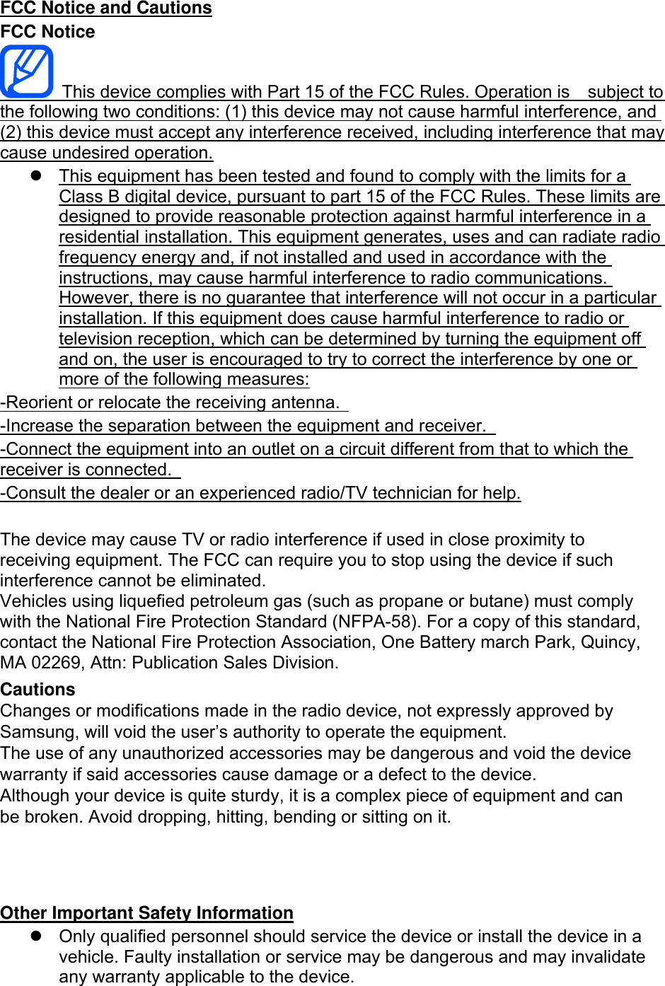 FCC Notice and Cautions FCC Notice This device complies with Part 15 of the FCC Rules. Operation is    subject to the following two conditions: (1) this device may not cause harmful interference, and (2) this device must accept any interference received, including interference that may cause undesired operation. This equipment has been tested and found to comply with the limits for aClass B digital device, pursuant to part 15 of the FCC Rules. These limits aredesigned to provide reasonable protection against harmful interference in aresidential installation. This equipment generates, uses and can radiate radiofrequency energy and, if not installed and used in accordance with theinstructions, may cause harmful interference to radio communications.However, there is no guarantee that interference will not occur in a particularinstallation. If this equipment does cause harmful interference to radio ortelevision reception, which can be determined by turning the equipment offand on, the user is encouraged to try to correct the interference by one ormore of the following measures:-Reorient or relocate the receiving antenna.   -Increase the separation between the equipment and receiver.   -Connect the equipment into an outlet on a circuit different from that to which the receiver is connected.   -Consult the dealer or an experienced radio/TV technician for help. The device may cause TV or radio interference if used in close proximity to receiving equipment. The FCC can require you to stop using the device if such interference cannot be eliminated. Vehicles using liquefied petroleum gas (such as propane or butane) must comply with the National Fire Protection Standard (NFPA-58). For a copy of this standard, contact the National Fire Protection Association, One Battery march Park, Quincy, MA 02269, Attn: Publication Sales Division. Cautions Changes or modifications made in the radio device, not expressly approved by Samsung, will void the user’s authority to operate the equipment. The use of any unauthorized accessories may be dangerous and void the device warranty if said accessories cause damage or a defect to the device. Although your device is quite sturdy, it is a complex piece of equipment and can be broken. Avoid dropping, hitting, bending or sitting on it. Other Important Safety Information Only qualified personnel should service the device or install the device in a vehicle. Faulty installation or service may be dangerous and may invalidate any warranty applicable to the device.