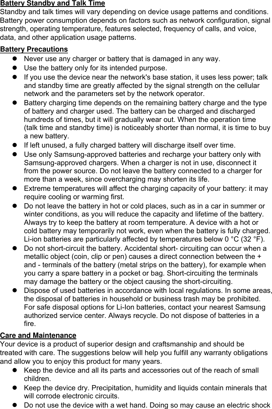 Battery Standby and Talk Time Standby and talk times will vary depending on device usage patterns and conditions. Battery power consumption depends on factors such as network configuration, signal strength, operating temperature, features selected, frequency of calls, and voice, data, and other application usage patterns.  Battery Precautions Never use any charger or battery that is damaged in any way.Use the battery only for its intended purpose.If you use the device near the network&apos;s base station, it uses less power; talk and standby time are greatly affected by the signal strength on the cellular network and the parameters set by the network operator.Battery charging time depends on the remaining battery charge and the typeof battery and charger used. The battery can be charged and dischargedhundreds of times, but it will gradually wear out. When the operation time(talk time and standby time) is noticeably shorter than normal, it is time to buya new battery.If left unused, a fully charged battery will discharge itself over time.Use only Samsung-approved batteries and recharge your battery only withSamsung-approved chargers. When a charger is not in use, disconnect itfrom the power source. Do not leave the battery connected to a charger formore than a week, since overcharging may shorten its life.Extreme temperatures will affect the charging capacity of your battery: it mayrequire cooling or warming first.Do not leave the battery in hot or cold places, such as in a car in summer or winter conditions, as you will reduce the capacity and lifetime of the battery. Always try to keep the battery at room temperature. A device with a hot or cold battery may temporarily not work, even when the battery is fully charged. Li-ion batteries are particularly affected by temperatures below 0 °C (32 °F).Do not short-circuit the battery. Accidental short- circuiting can occur when ametallic object (coin, clip or pen) causes a direct connection between the +and - terminals of the battery (metal strips on the battery), for example whenyou carry a spare battery in a pocket or bag. Short-circuiting the terminalsmay damage the battery or the object causing the short-circuiting.Dispose of used batteries in accordance with local regulations. In some areas,the disposal of batteries in household or business trash may be prohibited.For safe disposal options for Li-Ion batteries, contact your nearest Samsungauthorized service center. Always recycle. Do not dispose of batteries in afire.Care and Maintenance Your device is a product of superior design and craftsmanship and should be treated with care. The suggestions below will help you fulfill any warranty obligations and allow you to enjoy this product for many years. Keep the device and all its parts and accessories out of the reach of small children.Keep the device dry. Precipitation, humidity and liquids contain minerals that will corrode electronic circuits.Do not use the device with a wet hand. Doing so may cause an electric shock