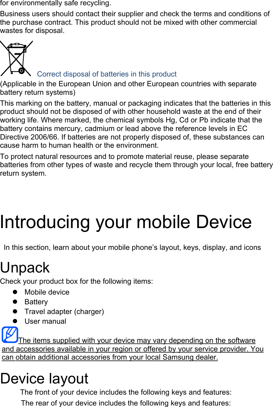 for environmentally safe recycling. Business users should contact their supplier and check the terms and conditions of the purchase contract. This product should not be mixed with other commercial wastes for disposal.  Correct disposal of batteries in this product (Applicable in the European Union and other European countries with separate battery return systems) This marking on the battery, manual or packaging indicates that the batteries in this product should not be disposed of with other household waste at the end of their working life. Where marked, the chemical symbols Hg, Cd or Pb indicate that the battery contains mercury, cadmium or lead above the reference levels in EC Directive 2006/66. If batteries are not properly disposed of, these substances can cause harm to human health or the environment. To protect natural resources and to promote material reuse, please separate batteries from other types of waste and recycle them through your local, free battery return system. Introducing your mobile Device In this section, learn about your mobile phone’s layout, keys, display, and icons Unpack Check your product box for the following items: Mobile deviceBatteryTravel adapter (charger)User manualThe items supplied with your device may vary depending on the software and accessories available in your region or offered by your service provider. You can obtain additional accessories from your local Samsung dealer. Device layout The front of your device includes the following keys and features: The rear of your device includes the following keys and features: 