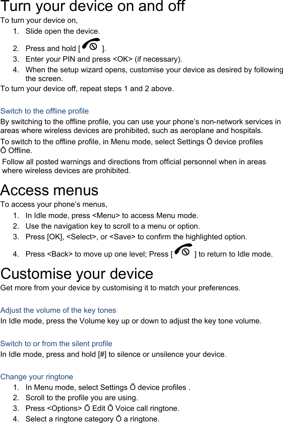Turn your device on and off To turn your device on, 1. Slide open the device.2. Press and hold [ ]. 3. Enter your PIN and press &lt;OK&gt; (if necessary).4. When the setup wizard opens, customise your device as desired by followingthe screen.To turn your device off, repeat steps 1 and 2 above. Switch to the offline profile By switching to the offline profile, you can use your phone’s non-network services in areas where wireless devices are prohibited, such as aeroplane and hospitals. To switch to the offline profile, in Menu mode, select Settings Õ device profiles Õ Offline. Follow all posted warnings and directions from official personnel when in areas where wireless devices are prohibited. Access menus To access your phone’s menus, 1. In Idle mode, press &lt;Menu&gt; to access Menu mode.2. Use the navigation key to scroll to a menu or option.3. Press [OK], &lt;Select&gt;, or &lt;Save&gt; to confirm the highlighted option.4. Press &lt;Back&gt; to move up one level; Press [ ] to return to Idle mode. Customise your device Get more from your device by customising it to match your preferences. Adjust the volume of the key tones In Idle mode, press the Volume key up or down to adjust the key tone volume. Switch to or from the silent profile In Idle mode, press and hold [#] to silence or unsilence your device. Change your ringtone 1. In Menu mode, select Settings Õ device profiles .2. Scroll to the profile you are using.3. Press &lt;Options&gt; Õ Edit Õ Voice call ringtone.4. Select a ringtone category Õ a ringtone.