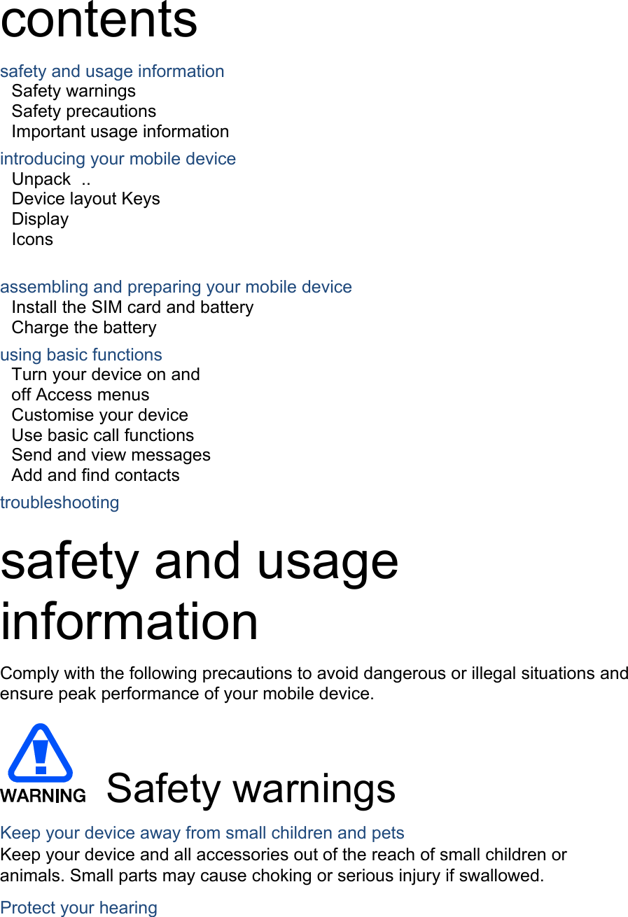 contents safety and usage information Safety warnings   Safety precautions     Important usage information introducing your mobile device Unpack  ..  Device layout Keys  Display  Icons assembling and preparing your mobile device Install the SIM card and battery Charge the battery     using basic functions Turn your device on and off Access menus  Customise your device  Use basic call functions  Send and view messages  Add and find contacts  troubleshooting  safety and usage information  Comply with the following precautions to avoid dangerous or illegal situations and ensure peak performance of your mobile device.  Safety warnings Keep your device away from small children and pets Keep your device and all accessories out of the reach of small children or animals. Small parts may cause choking or serious injury if swallowed. Protect your hearing 