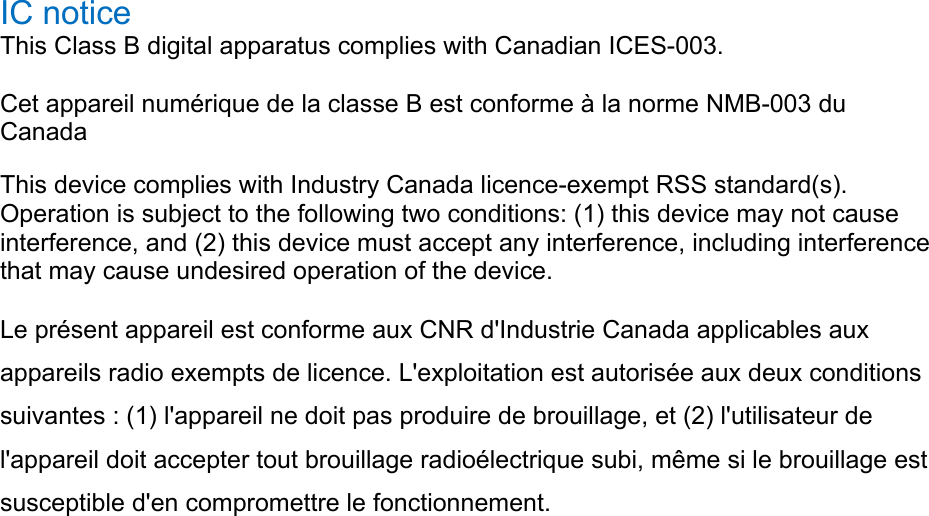 IC notice   This Class B digital apparatus complies with Canadian ICES-003. Cet appareil numérique de la classe B est conforme à la norme NMB-003 du Canada  This device complies with Industry Canada licence-exempt RSS standard(s). Operation is subject to the following two conditions: (1) this device may not cause interference, and (2) this device must accept any interference, including interference that may cause undesired operation of the device.   Le présent appareil est conforme aux CNR d&apos;Industrie Canada applicables aux appareils radio exempts de licence. L&apos;exploitation est autorisée aux deux conditions suivantes : (1) l&apos;appareil ne doit pas produire de brouillage, et (2) l&apos;utilisateur de l&apos;appareil doit accepter tout brouillage radioélectrique subi, même si le brouillage est susceptible d&apos;en compromettre le fonctionnement. 