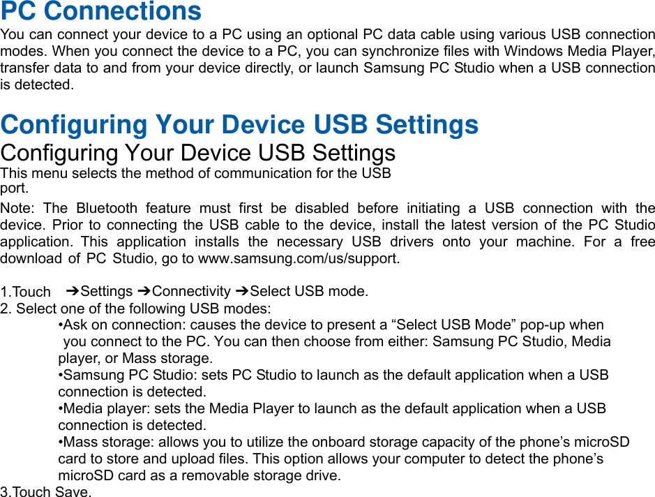 PC Connections You can connect your device to a PC using an optional PC data cable using various USB connection modes. When you connect the device to a PC, you can synchronize files with Windows Media Player, transfer data to and from your device directly, or launch Samsung PC Studio when a USB connection is detected. Configuring Your Device USB Settings Configuring Your Device USB Settings This menu selects the method of communication for the USB port. Note:  The  Bluetooth  feature  must  first  be  disabled  before  initiating  a  USB  connection  with  the device. Prior to connecting the USB cable to the device, install the latest version of the PC Studio application.  This  application  installs  the  necessary  USB  drivers  onto  your  machine.  For  a  free download of PC Studio, go to www.samsung.com/us/support. 1.Touch  ➔ Settings ➔ Connectivity ➔ Select USB mode. 2. Select one of the following USB modes:•Ask on connection: causes the device to present a “Select USB Mode” pop-up when you connect to the PC. You can then choose from either: Samsung PC Studio, Mediaplayer, or Mass storage. •Samsung PC Studio: sets PC Studio to launch as the default application when a USBconnection is detected. •Media player: sets the Media Player to launch as the default application when a USBconnection is detected. •Mass storage: allows you to utilize the onboard storage capacity of the phone’s microSDcard to store and upload files. This option allows your computer to detect the phone’s microSD card as a removable storage drive. 3.Touch Save.