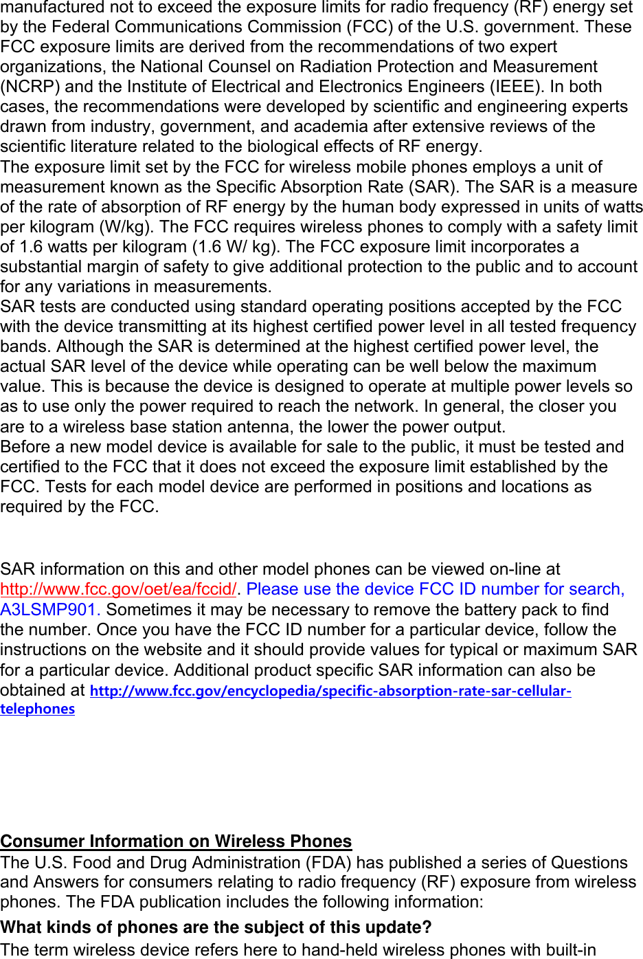manufactured not to exceed the exposure limits for radio frequency (RF) energy set by the Federal Communications Commission (FCC) of the U.S. government. These FCC exposure limits are derived from the recommendations of two expert organizations, the National Counsel on Radiation Protection and Measurement (NCRP) and the Institute of Electrical and Electronics Engineers (IEEE). In both cases, the recommendations were developed by scientific and engineering experts drawn from industry, government, and academia after extensive reviews of the scientific literature related to the biological effects of RF energy. The exposure limit set by the FCC for wireless mobile phones employs a unit of measurement known as the Specific Absorption Rate (SAR). The SAR is a measure of the rate of absorption of RF energy by the human body expressed in units of watts per kilogram (W/kg). The FCC requires wireless phones to comply with a safety limit of 1.6 watts per kilogram (1.6 W/ kg). The FCC exposure limit incorporates a substantial margin of safety to give additional protection to the public and to account for any variations in measurements. SAR tests are conducted using standard operating positions accepted by the FCC with the device transmitting at its highest certified power level in all tested frequency bands. Although the SAR is determined at the highest certified power level, the actual SAR level of the device while operating can be well below the maximum value. This is because the device is designed to operate at multiple power levels so as to use only the power required to reach the network. In general, the closer you are to a wireless base station antenna, the lower the power output. Before a new model device is available for sale to the public, it must be tested and certified to the FCC that it does not exceed the exposure limit established by the FCC. Tests for each model device are performed in positions and locations as required by the FCC.   SAR information on this and other model phones can be viewed on-line at http://www.fcc.gov/oet/ea/fccid/. Please use the device FCC ID number for search, A3LSMP901. Sometimes it may be necessary to remove the battery pack to find the number. Once you have the FCC ID number for a particular device, follow the instructions on the website and it should provide values for typical or maximum SAR for a particular device. Additional product specific SAR information can also be obtained at http://www.fcc.gov/encyclopedia/specific-absorption-rate-sar-cellular-telephonesConsumer Information on Wireless Phones The U.S. Food and Drug Administration (FDA) has published a series of Questions and Answers for consumers relating to radio frequency (RF) exposure from wireless phones. The FDA publication includes the following information: What kinds of phones are the subject of this update? The term wireless device refers here to hand-held wireless phones with built-in 