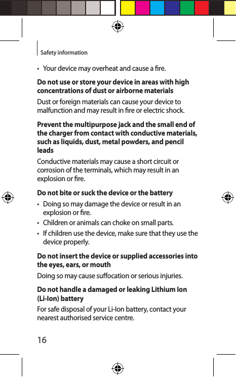 16Safety information•  Your device may overheat and cause a re.Do not use or store your device in areas with high concentrations of dust or airborne materialsDust or foreign materials can cause your device to malfunction and may result in re or electric shock.Prevent the multipurpose jack and the small end of the charger from contact with conductive materials, such as liquids, dust, metal powders, and pencil leadsConductive materials may cause a short circuit or corrosion of the terminals, which may result in an explosion or re.Do not bite or suck the device or the battery•  Doing so may damage the device or result in an explosion or re.•  Children or animals can choke on small parts.•  If children use the device, make sure that they use the device properly.Do not insert the device or supplied accessories into the eyes, ears, or mouthDoing so may cause suocation or serious injuries.Do not handle a damaged or leaking Lithium Ion (Li-Ion) batteryFor safe disposal of your Li-Ion battery, contact your nearest authorised service centre.