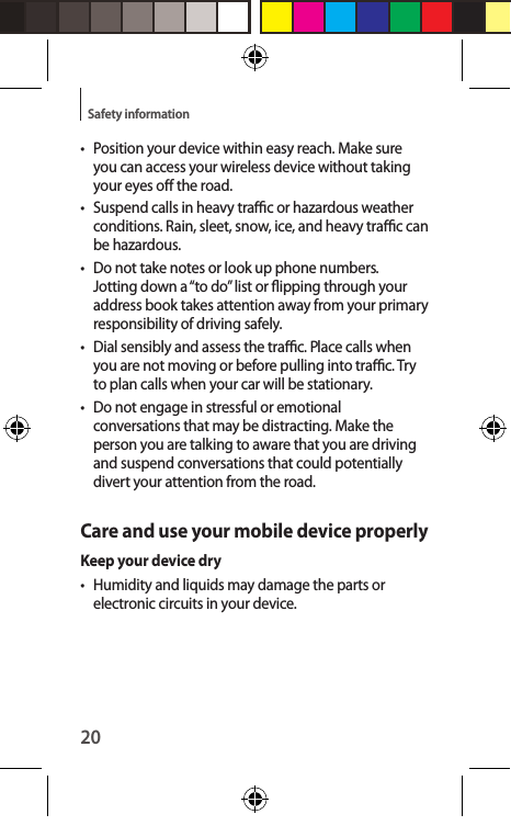20Safety information•  Position your device within easy reach. Make sure you can access your wireless device without taking your eyes o the road. • Suspend calls in heavy trac or hazardous weather conditions. Rain, sleet, snow, ice, and heavy trac can be hazardous.•  Do not take notes or look up phone numbers. Jotting down a “to do” list or ipping through your address book takes attention away from your primary responsibility of driving safely.• Dial sensibly and assess the trac. Place calls when you are not moving or before pulling into trac. Try to plan calls when your car will be stationary.•  Do not engage in stressful or emotional conversations that may be distracting. Make the person you are talking to aware that you are driving and suspend conversations that could potentially divert your attention from the road.Care and use your mobile device properlyKeep your device dry• Humidity and liquids may damage the parts or electronic circuits in your device.