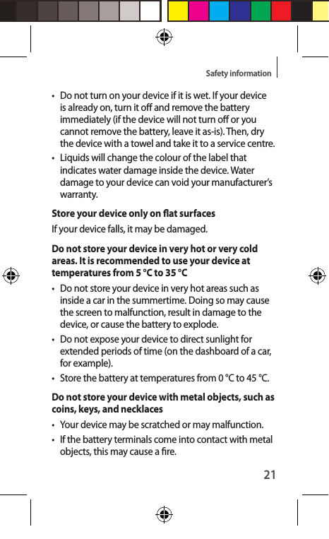 21Safety information•  Do not turn on your device if it is wet. If your device is already on, turn it o and remove the battery immediately (if the device will not turn o or you cannot remove the battery, leave it as-is). Then, dry the device with a towel and take it to a service centre.• Liquids will change the colour of the label that indicates water damage inside the device. Water damage to your device can void your manufacturer’s warranty.Store your device only on at surfacesIf your device falls, it may be damaged.Do not store your device in very hot or very cold areas. It is recommended to use your device at temperatures from 5 °C to 35 °C•  Do not store your device in very hot areas such as inside a car in the summertime. Doing so may cause the screen to malfunction, result in damage to the device, or cause the battery to explode.•  Do not expose your device to direct sunlight for extended periods of time (on the dashboard of a car, for example).•  Store the battery at temperatures from 0 °C to 45 °C.Do not store your device with metal objects, such as coins, keys, and necklaces•  Your device may be scratched or may malfunction.•  If the battery terminals come into contact with metal objects, this may cause a re.