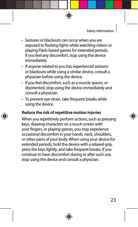 23Safety information•  Seizures or blackouts can occur when you are exposed to ashing lights while watching videos or playing Flash-based games for extended periods. If you feel any discomfort, stop using the device immediately.•  If anyone related to you has experienced seizures or blackouts while using a similar device, consult a physician before using the device.•  If you feel discomfort, such as a muscle spasm, or disoriented, stop using the device immediately and consult a physician.•  To prevent eye strain, take frequent breaks while using the device.Reduce the risk of repetitive motion injuriesWhen you repetitively perform actions, such as pressing keys, drawing characters on a touch screen with your ngers, or playing games, you may experience occasional discomfort in your hands, neck, shoulders, or other parts of your body. When using your device for extended periods, hold the device with a relaxed grip, press the keys lightly, and take frequent breaks. If you continue to have discomfort during or after such use, stop using the device and consult a physician.